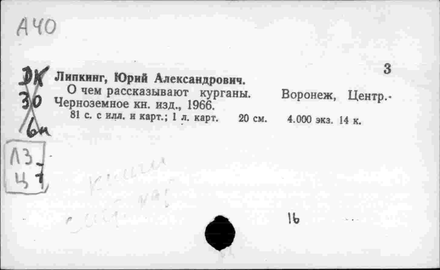 ﻿AHO
Липкинг, Юрий Александрович.
О чем рассказывают курганы.
Черноземное кн. изд., 1966.
81 с. с илл. и карт.; 1 л. карт. 20 см.
3
Воронеж, Центр.-4.000 экз. 14 к.
II